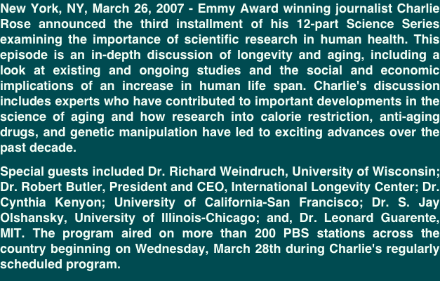 New York, NY, March 26, 2007 - Emmy Award winning journalist Charlie Rose announced the third installment of his 12-part Science Series examining the importance of scientific research in human health. This episode is an in-depth discussion of longevity and aging, including a look at existing and ongoing studies and the social and economic implications of an increase in human life span. Charlie's discussion includes experts who have contributed to important developments in the science of aging and how research into calorie restriction, anti-aging drugs, and genetic manipulation have led to exciting advances over the past decade.
Special guests included Dr. Richard Weindruch, University of Wisconsin; Dr. Robert Butler, President and CEO, International Longevity Center; Dr. Cynthia Kenyon; University of California-San Francisco; Dr. S. Jay Olshansky, University of Illinois-Chicago; and, Dr. Leonard Guarente, MIT. The program aired on more than 200 PBS stations across the country beginning on Wednesday, March 28th during Charlie's regularly scheduled program.